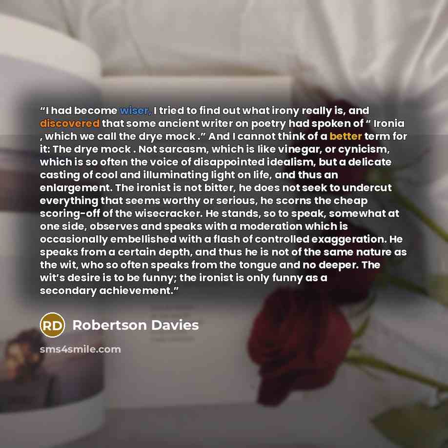 “I had become wiser, I tried to find out what irony really is, and discovered that some ancient writer on poetry had spoken of “ Ironia , which we call the drye mock .” And I cannot think of a better term for it: The drye mock . Not sarcasm, which is like vinegar, or cynicism, which is so often the…” quote by Robertson Davies
