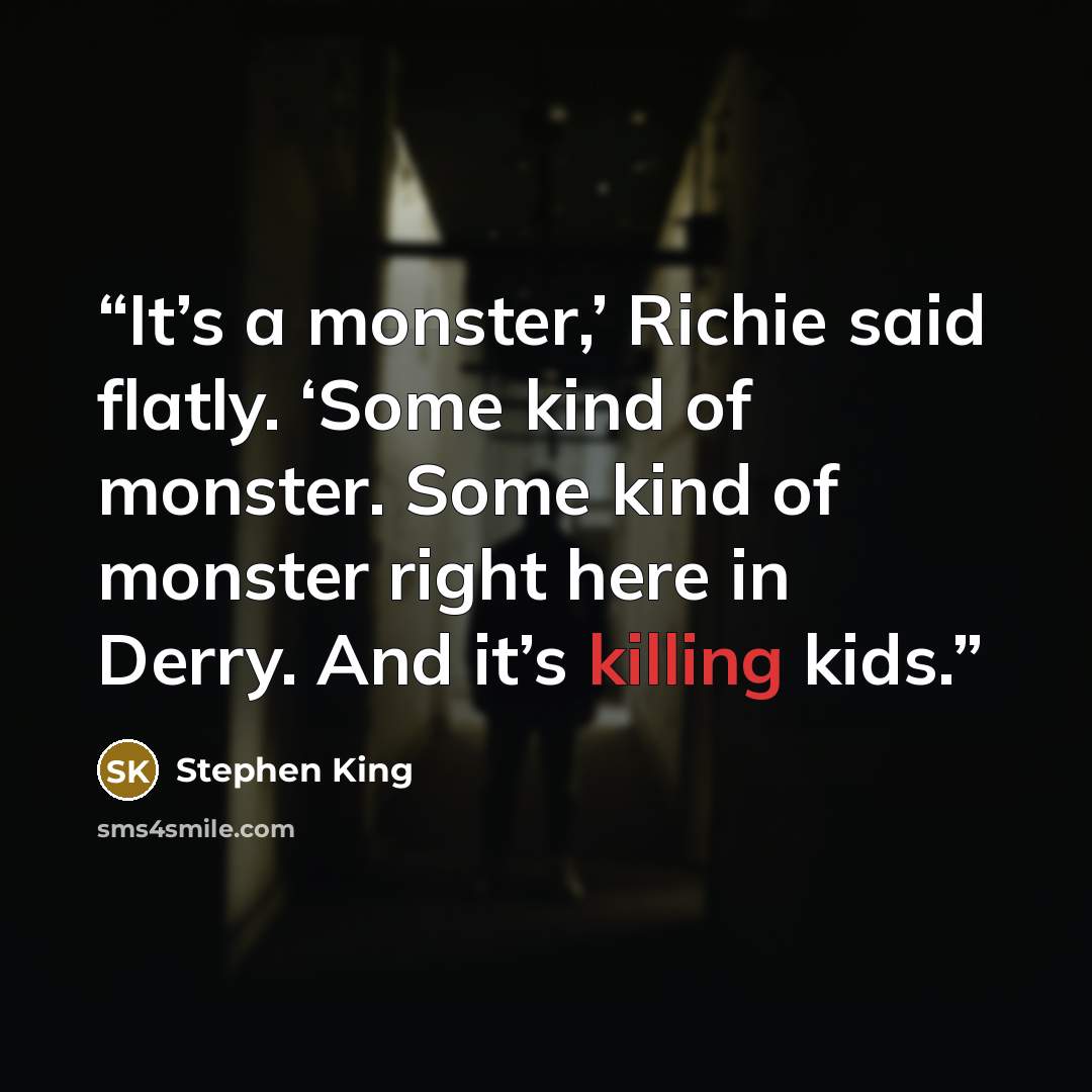 “It’s a monster,’ Richie said flatly. ‘Some kind of monster. Some kind of monster right here in Derry. And it’s killing kids.” quote by Stephen King