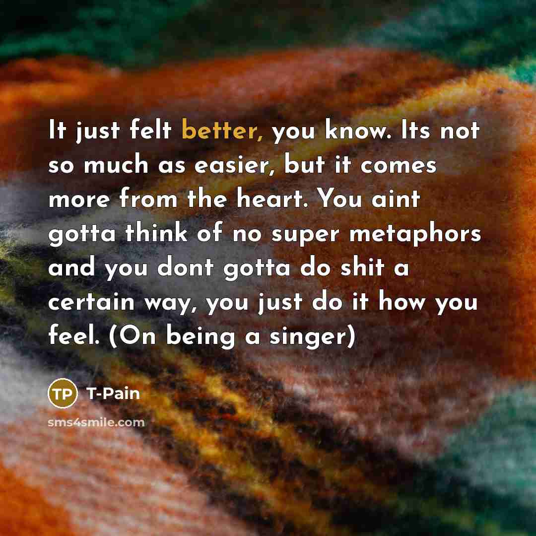 “It just felt better, you know. Its not so much as easier, but it comes more from the heart. You aint gotta think of no super metaphors and you dont gotta do shit a certain way, you just do it how you feel. (On being a singer)” quote by T-Pain