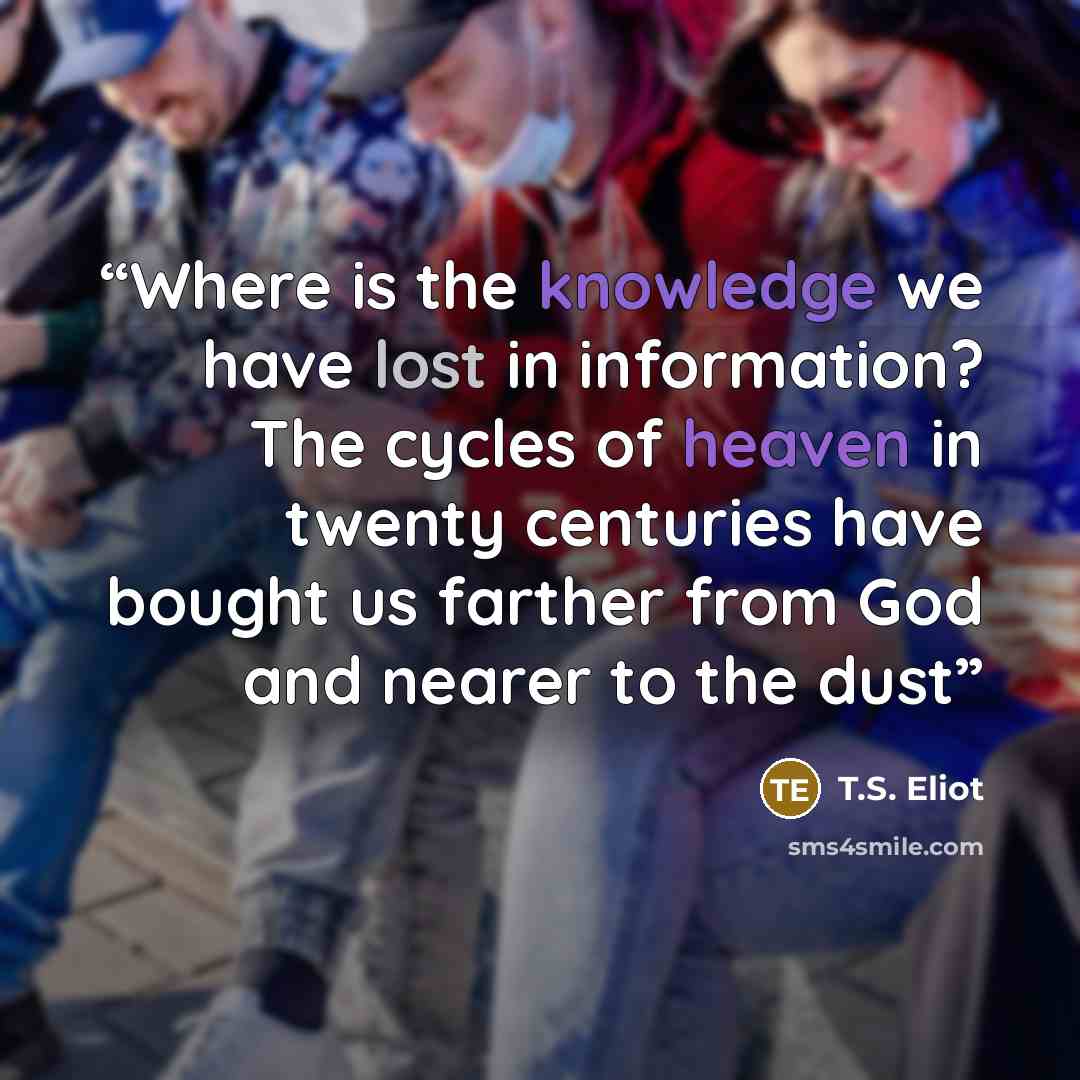 “Where is the knowledge we have lost in information? The cycles of heaven in twenty centuries have bought us farther from God and nearer to the dust” quote by T.S. Eliot