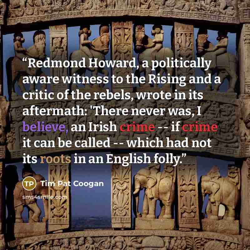 “Redmond Howard, a politically aware witness to the Rising and a critic of the rebels, wrote in its aftermath: 'There never was, I believe, an Irish crime -- if crime it can be called -- which had not its roots in an English folly.” quote by Tim Pat Coogan