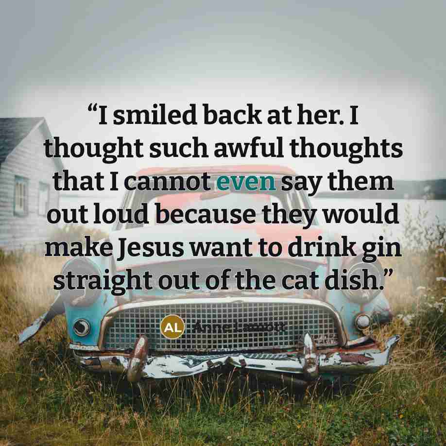 “I smiled back at her. I thought such awful thoughts that I cannot even say them out loud because they would make Jesus want to drink gin straight out of the cat dish.” quote by Anne Lamott