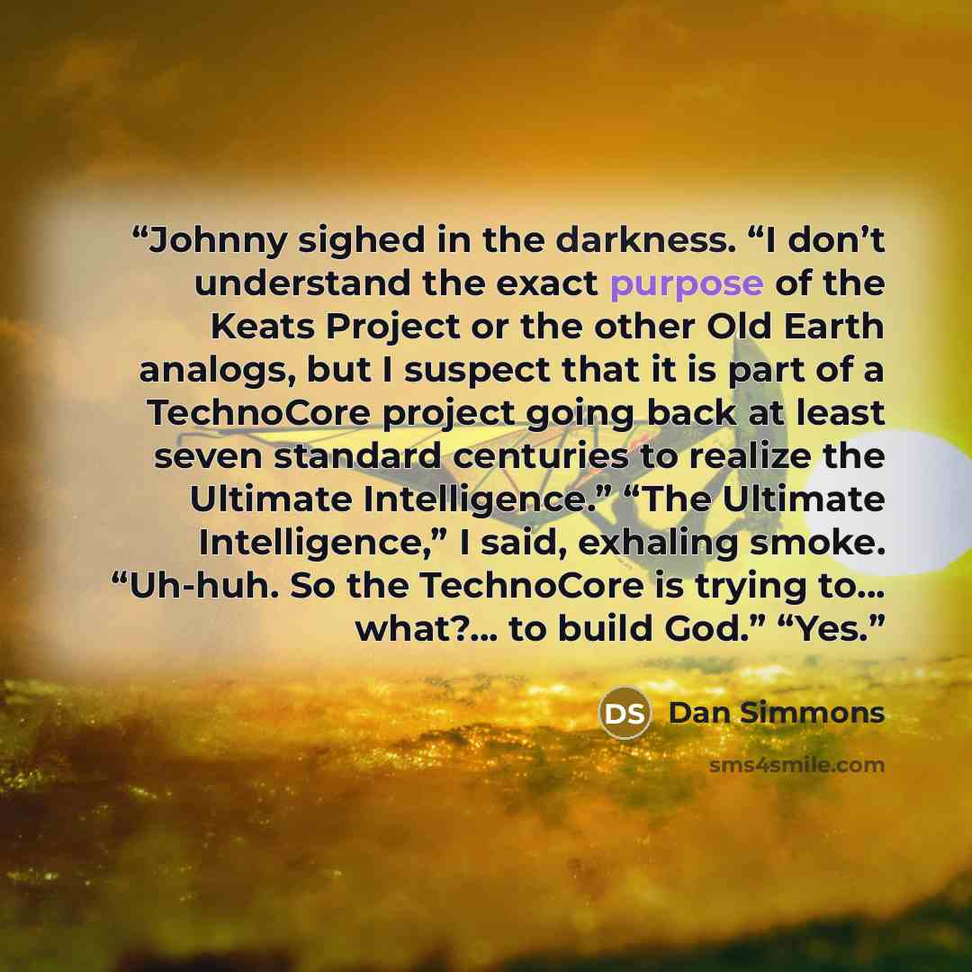 “Johnny sighed in the darkness. “I don’t understand the exact purpose of the Keats Project or the other Old Earth analogs, but I suspect that it is part of a TechnoCore project going back at least seven standard centuries to realize the Ultimate Intelligence.” “The Ultimate Intelligence,” I said…” quote by Dan Simmons