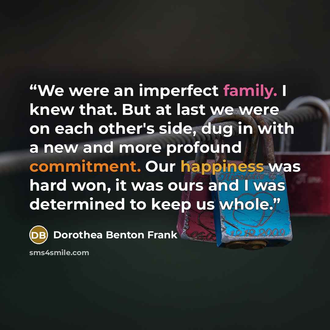 “We were an imperfect family. I knew that. But at last we were on each other's side, dug in with a new and more profound commitment. Our happiness was hard won, it was ours and I was determined to keep us whole.” quote by Dorothea Benton Frank