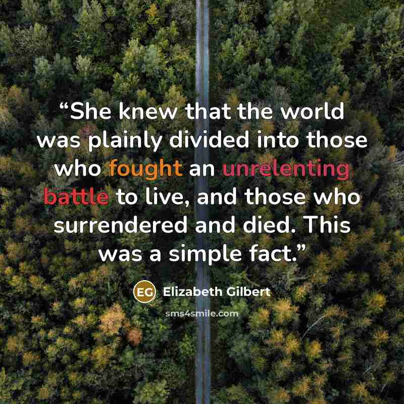 “She knew that the world was plainly divided into those who fought an unrelenting battle to live, and those who surrendered and died. This was a simple fact.” quote by Elizabeth Gilbert