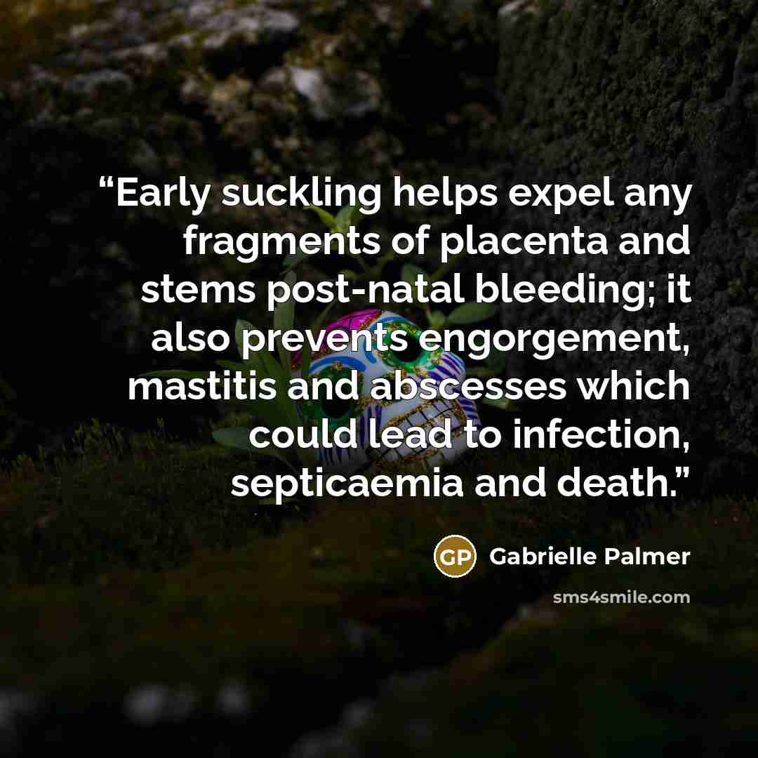 “Early suckling helps expel any fragments of placenta and stems post-natal bleeding; it also prevents engorgement, mastitis and abscesses which could lead to infection, septicaemia and death.” quote by Gabrielle Palmer