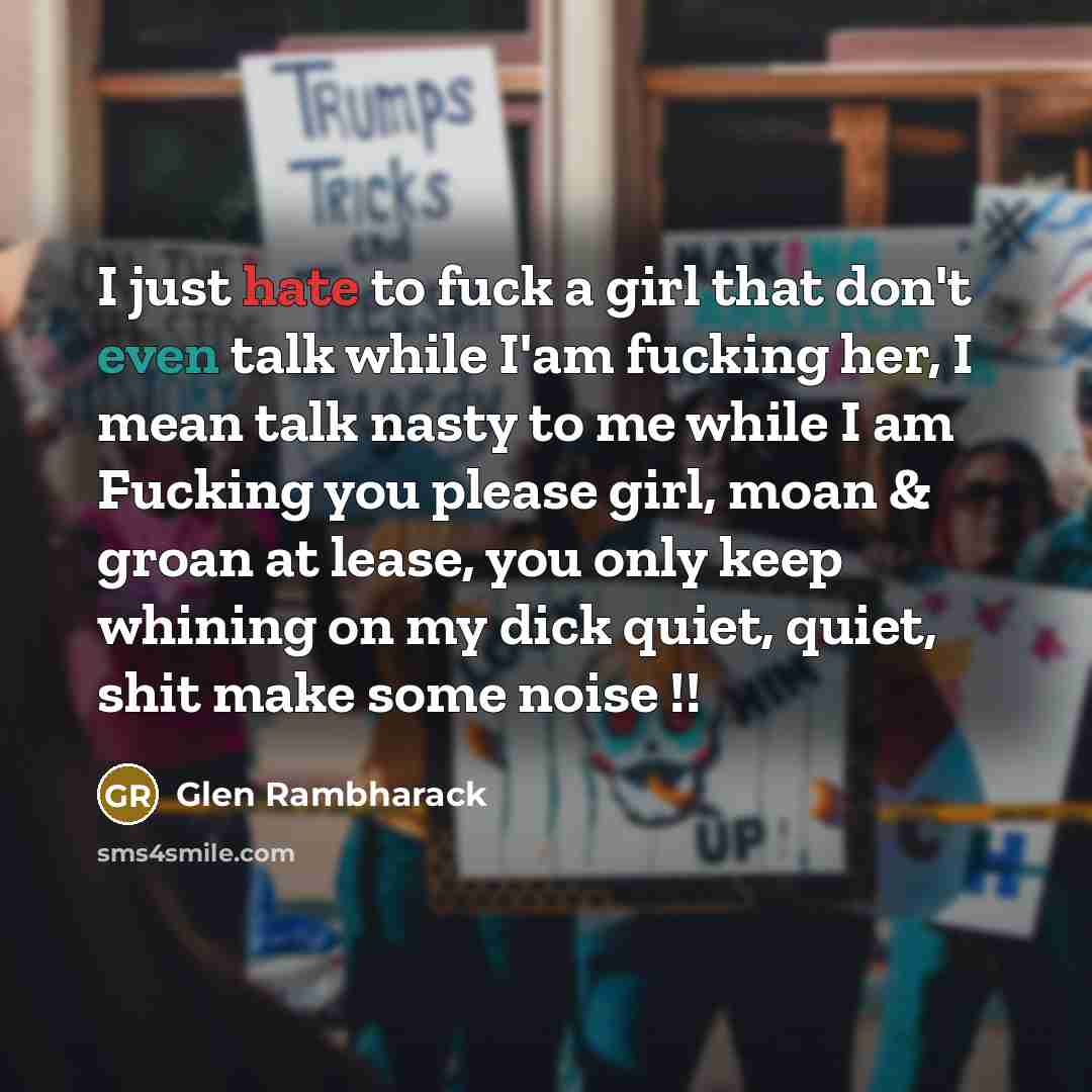 “I just hate to fuck a girl that don't even talk while I'am fucking her, I mean talk nasty to me while I am Fucking you please girl, moan & groan at lease, you only keep whining on my dick quiet, quiet, shit make some noise !!” quote by Glen Rambharack
