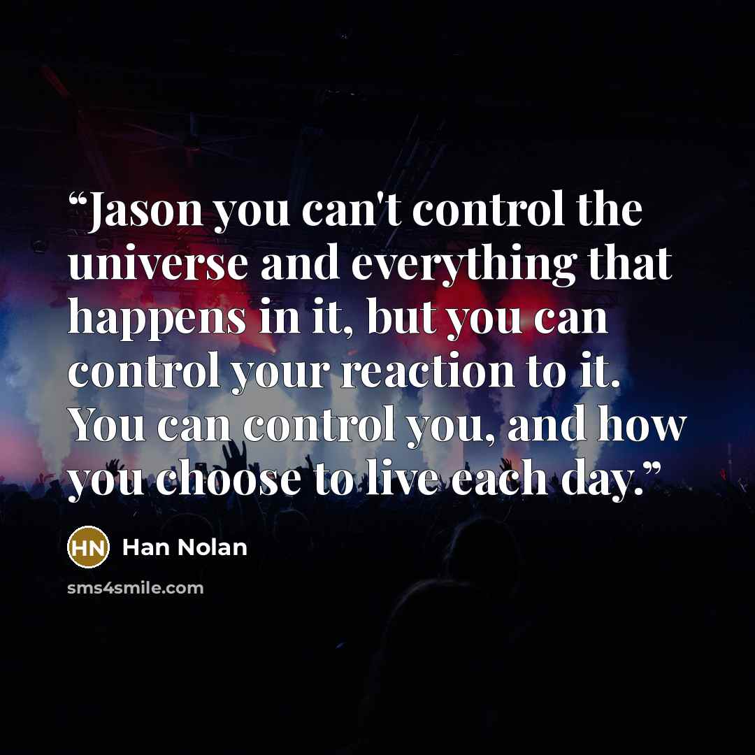 “Jason you can't control the universe and everything that happens in it, but you can control your reaction to it. You can control you, and how you choose to live each day.” quote by Han Nolan