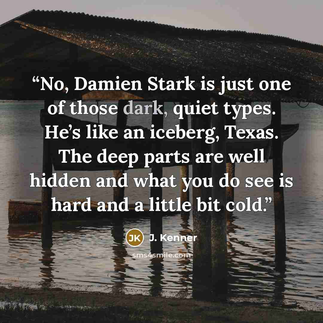 “No, Damien Stark is just one of those dark, quiet types. He’s like an iceberg, Texas. The deep parts are well hidden and what you do see is hard and a little bit cold.” quote by J. Kenner