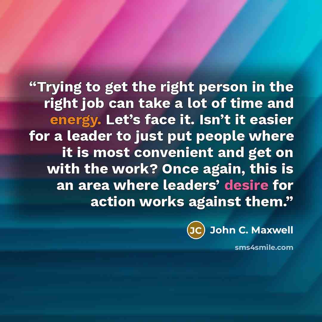 “Trying to get the right person in the right job can take a lot of time and energy. Let’s face it. Isn’t it easier for a leader to just put people where it is most convenient and get on with the work? Once again, this is an area where leaders’ desire for action works against them.” quote by John C. Maxwell