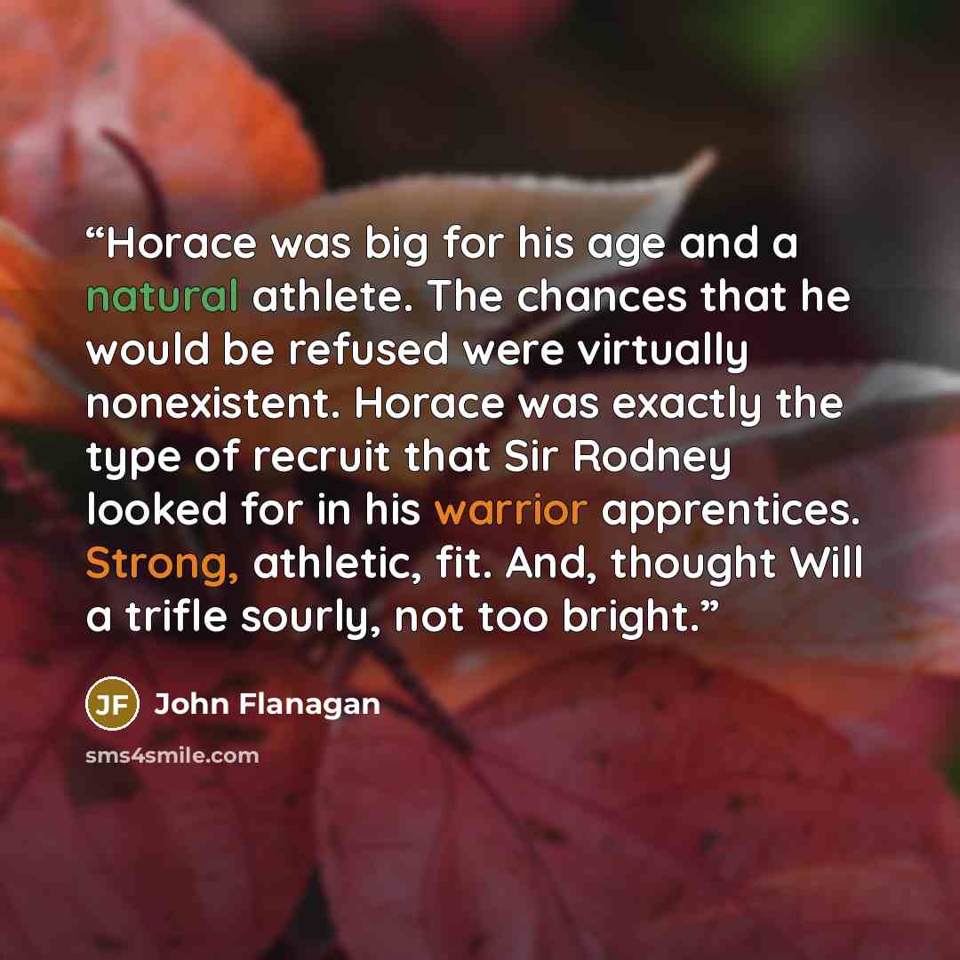 “Horace was big for his age and a natural athlete. The chances that he would be refused were virtually nonexistent. Horace was exactly the type of recruit that Sir Rodney looked for in his warrior apprentices. Strong, athletic, fit. And, thought Will a trifle sourly, not too bright.” quote by John Flanagan
