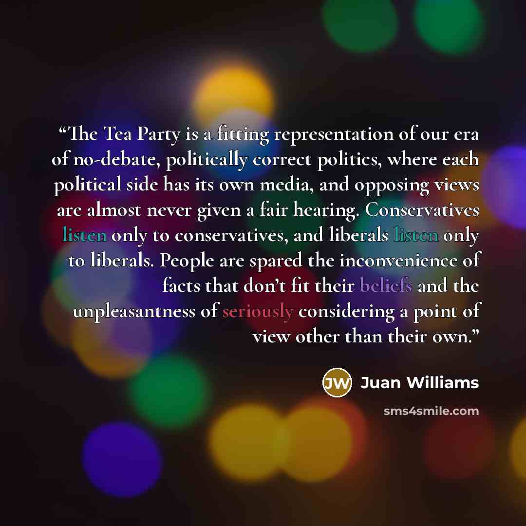 “The Tea Party is a fitting representation of our era of no-debate, politically correct politics, where each political side has its own media, and opposing views are almost never given a fair hearing. Conservatives listen only to conservatives, and liberals listen only to liberals. People are…” quote by Juan Williams