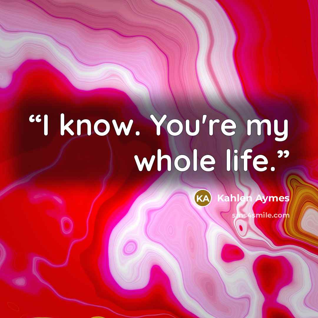 “I know. You're my whole life.” quote by Kahlen Aymes