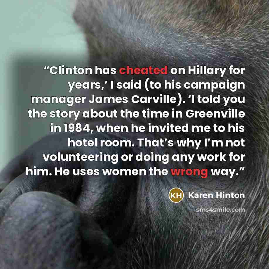 “Clinton has cheated on Hillary for years,’ I said (to his campaign manager James Carville). ‘I told you the story about the time in Greenville in 1984, when he invited me to his hotel room. That’s why I’m not volunteering or doing any work for him. He uses women the wrong way.” quote by Karen Hinton