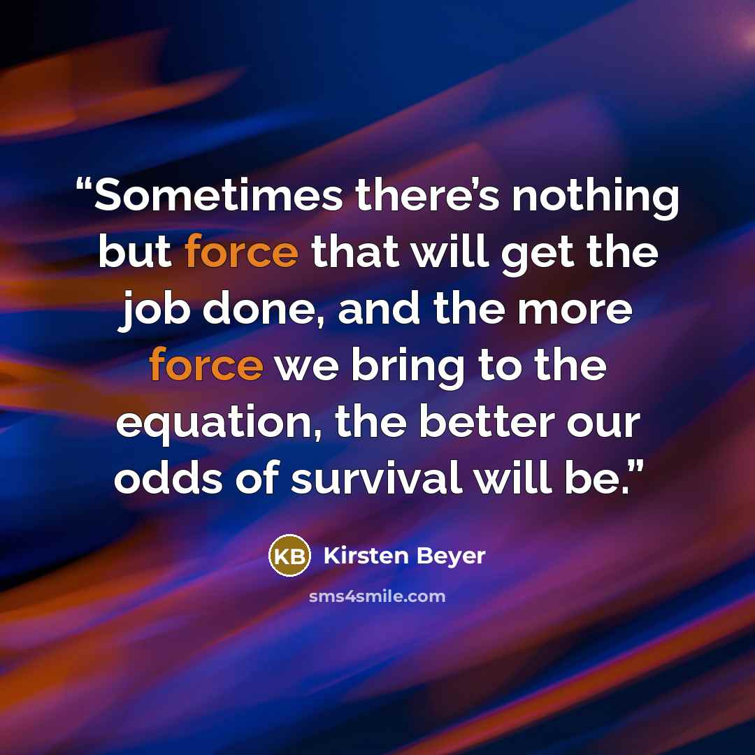 “Sometimes there’s nothing but force that will get the job done, and the more force we bring to the equation, the better our odds of survival will be.” quote by Kirsten Beyer