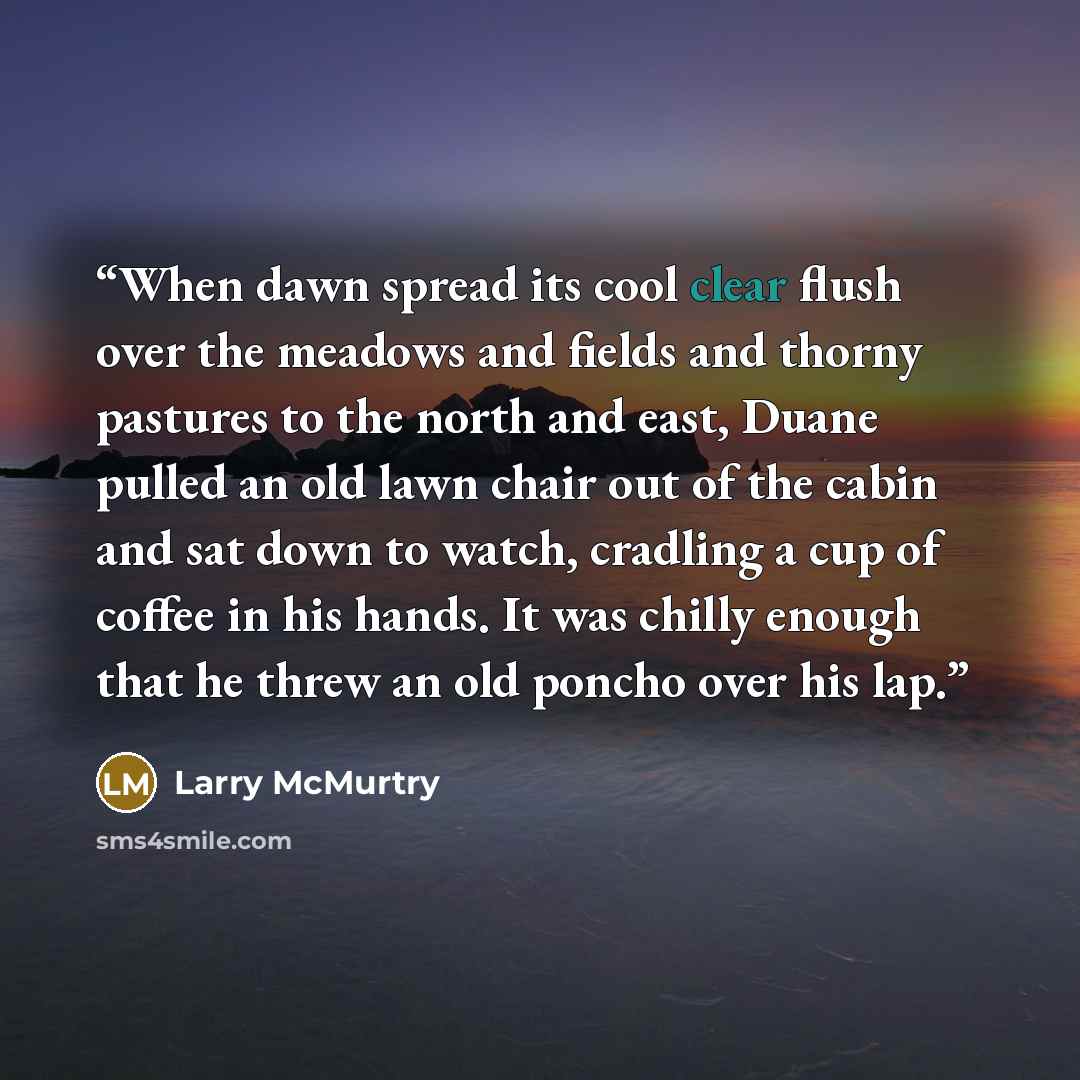 “When dawn spread its cool clear flush over the meadows and fields and thorny pastures to the north and east, Duane pulled an old lawn chair out of the cabin and sat down to watch, cradling a cup of coffee in his hands. It was chilly enough that he threw an old poncho over his lap.” quote by Larry McMurtry