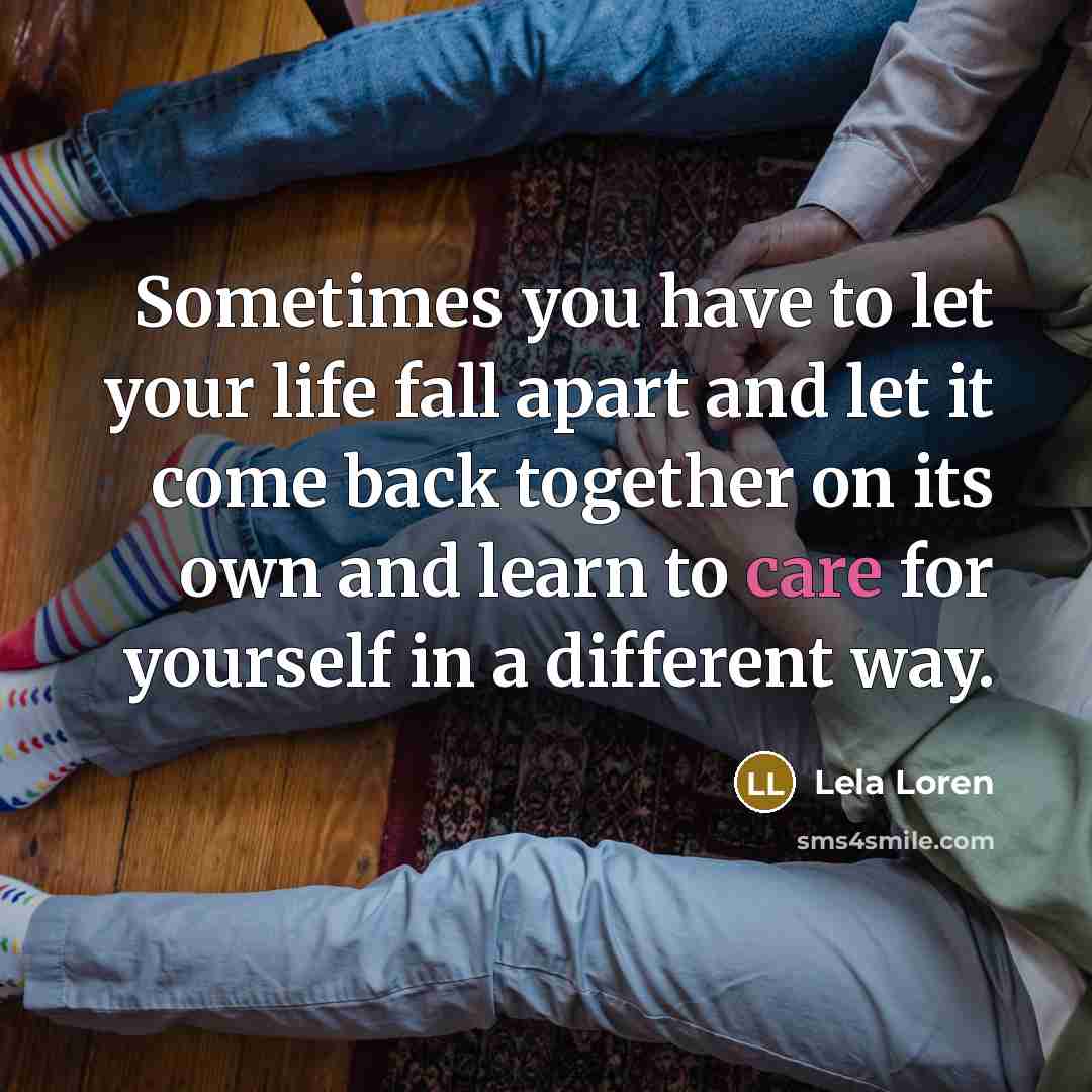 “Sometimes you have to let your life fall apart and let it come back together on its own and learn to care for yourself in a different way.” quote by Lela Loren