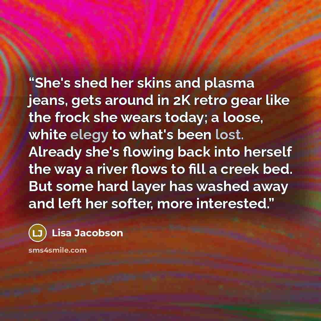 “She's shed her skins and plasma jeans, gets around in 2K retro gear like the frock she wears today; a loose, white elegy to what's been lost. Already she's flowing back into herself the way a river flows to fill a creek bed. But some hard layer has washed away and left her softer, more interested.” quote by Lisa Jacobson