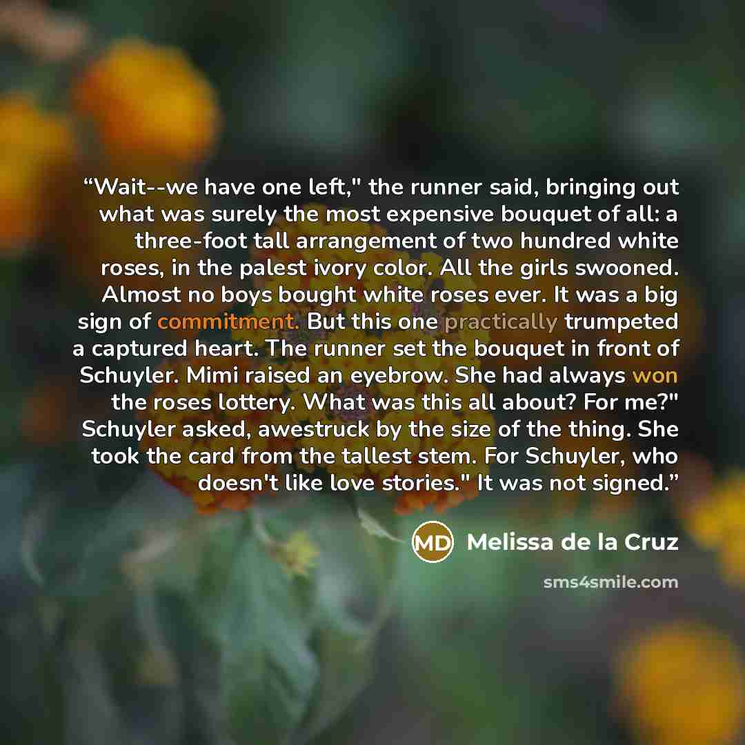 “Wait--we have one left," the runner said, bringing out what was surely the most expensive bouquet of all: a three-foot tall arrangement of two hundred white roses, in the palest ivory color. All the girls swooned. Almost no boys bought white roses ever. It was a big sign of commitment. But this…” quote by Melissa de la Cruz