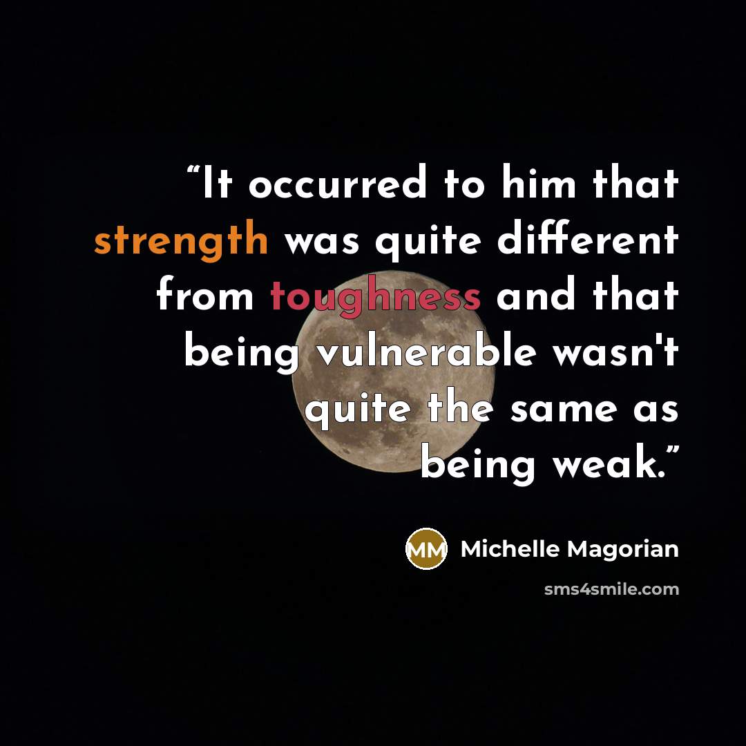“It occurred to him that strength was quite different from toughness and that being vulnerable wasn't quite the same as being weak.” quote by Michelle Magorian
