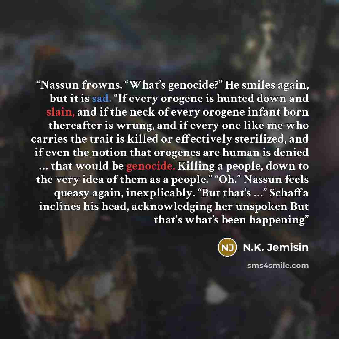 “Nassun frowns. “What’s genocide?” He smiles again, but it is sad. “If every orogene is hunted down and slain, and if the neck of every orogene infant born thereafter is wrung, and if every one like me who carries the trait is killed or effectively sterilized, and if even the notion that orogenes…” quote by N.K. Jemisin