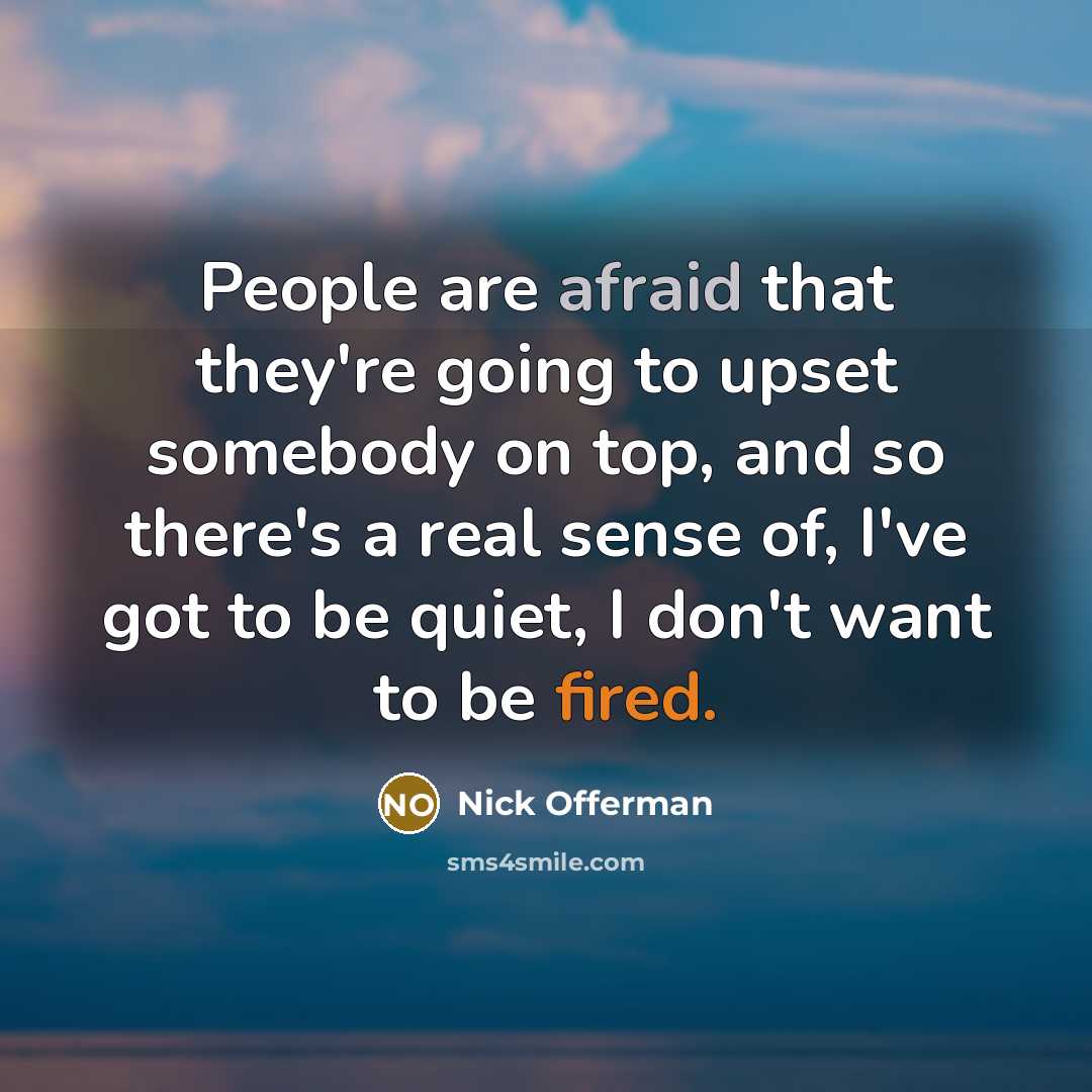 “People are afraid that they're going to upset somebody on top, and so there's a real sense of, I've got to be quiet, I don't want to be fired.” quote by Nick Offerman
