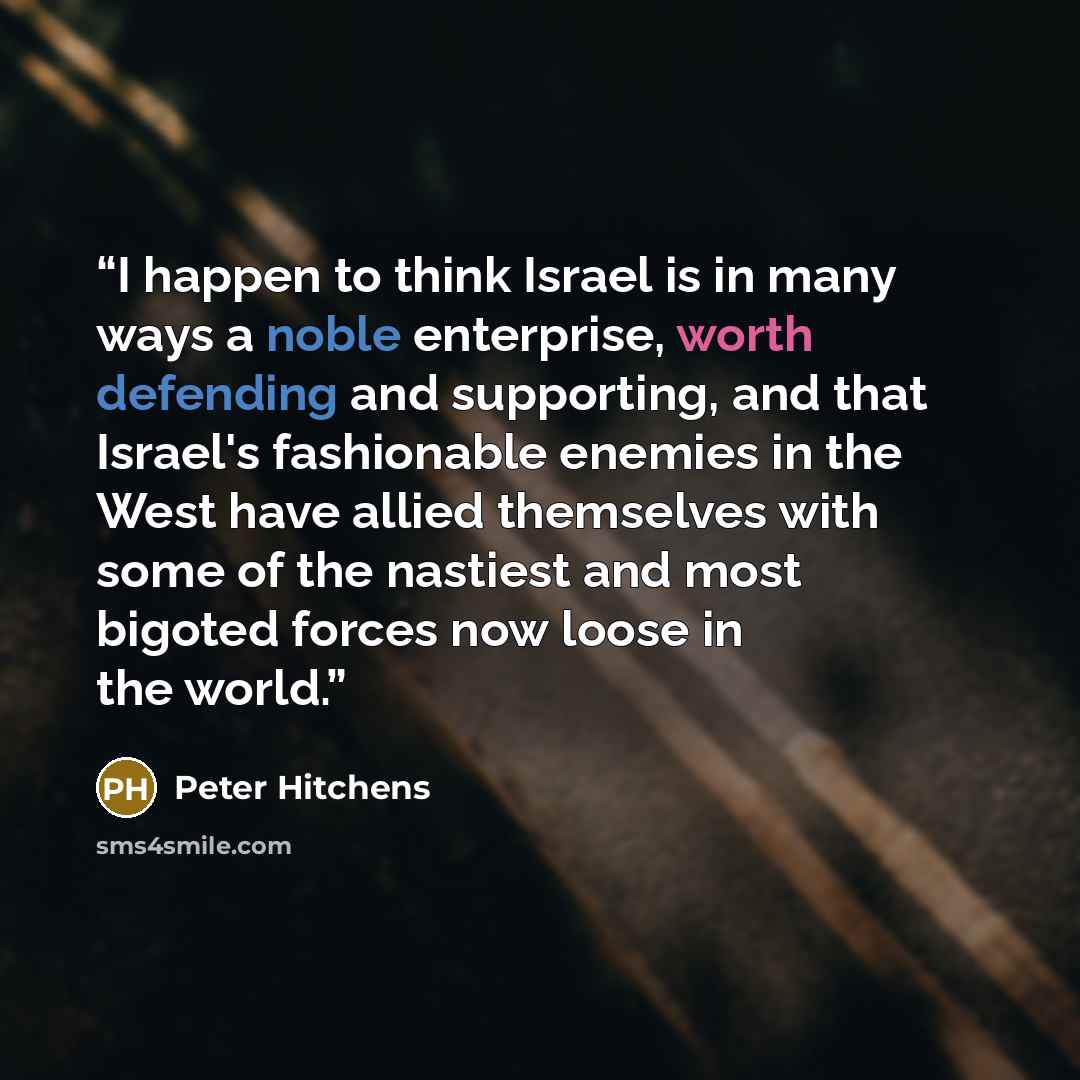 “I happen to think Israel is in many ways a noble enterprise, worth defending and supporting, and that Israel's fashionable enemies in the West have allied themselves with some of the nastiest and most bigoted forces now loose in the world.” quote by Peter Hitchens