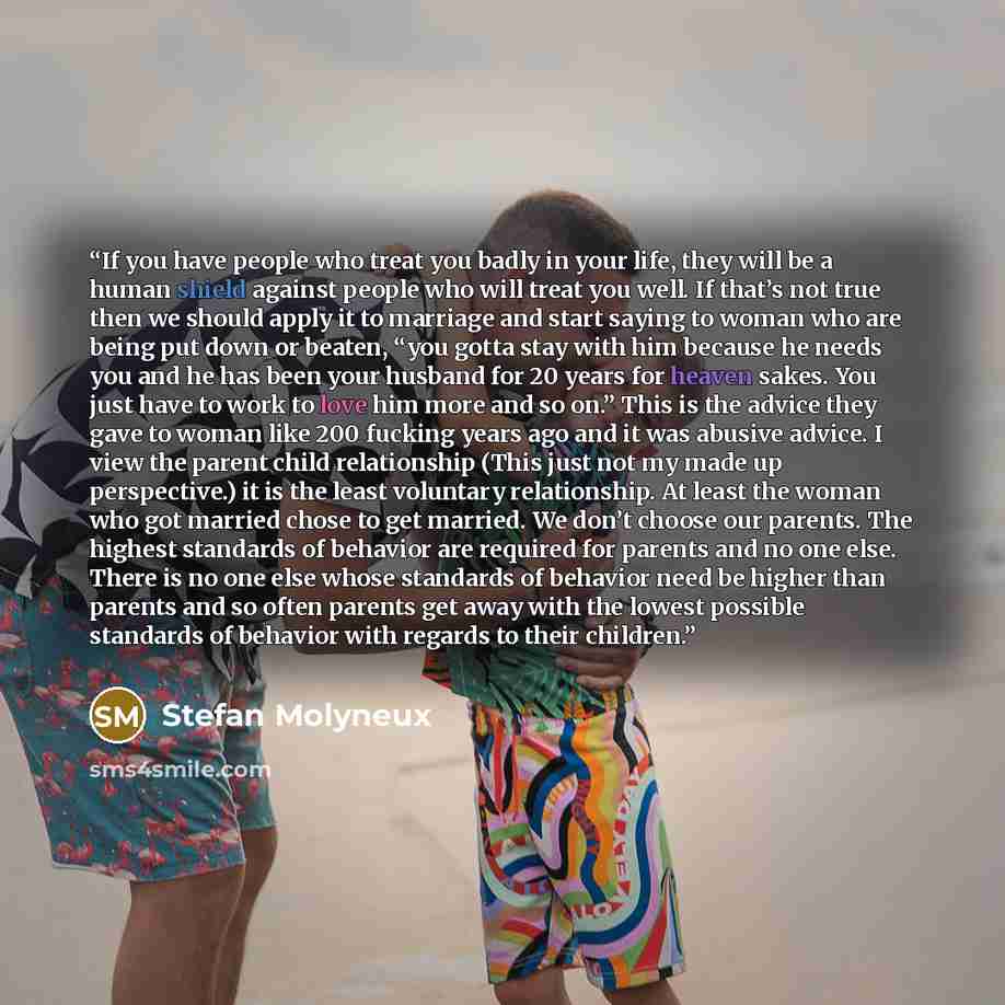 “If you have people who treat you badly in your life, they will be a human shield against people who will treat you well. If that’s not true then we should apply it to marriage and start saying to woman who are being put down or beaten, “you gotta stay with him because he needs you and he has been…” quote by Stefan Molyneux