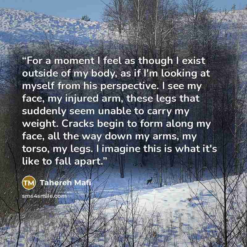 “For a moment I feel as though I exist outside of my body, as if I'm looking at myself from his perspective. I see my face, my injured arm, these legs that suddenly seem unable to carry my weight. Cracks begin to form along my face, all the way down my arms, my torso, my legs. I imagine this is…” quote by Tahereh Mafi