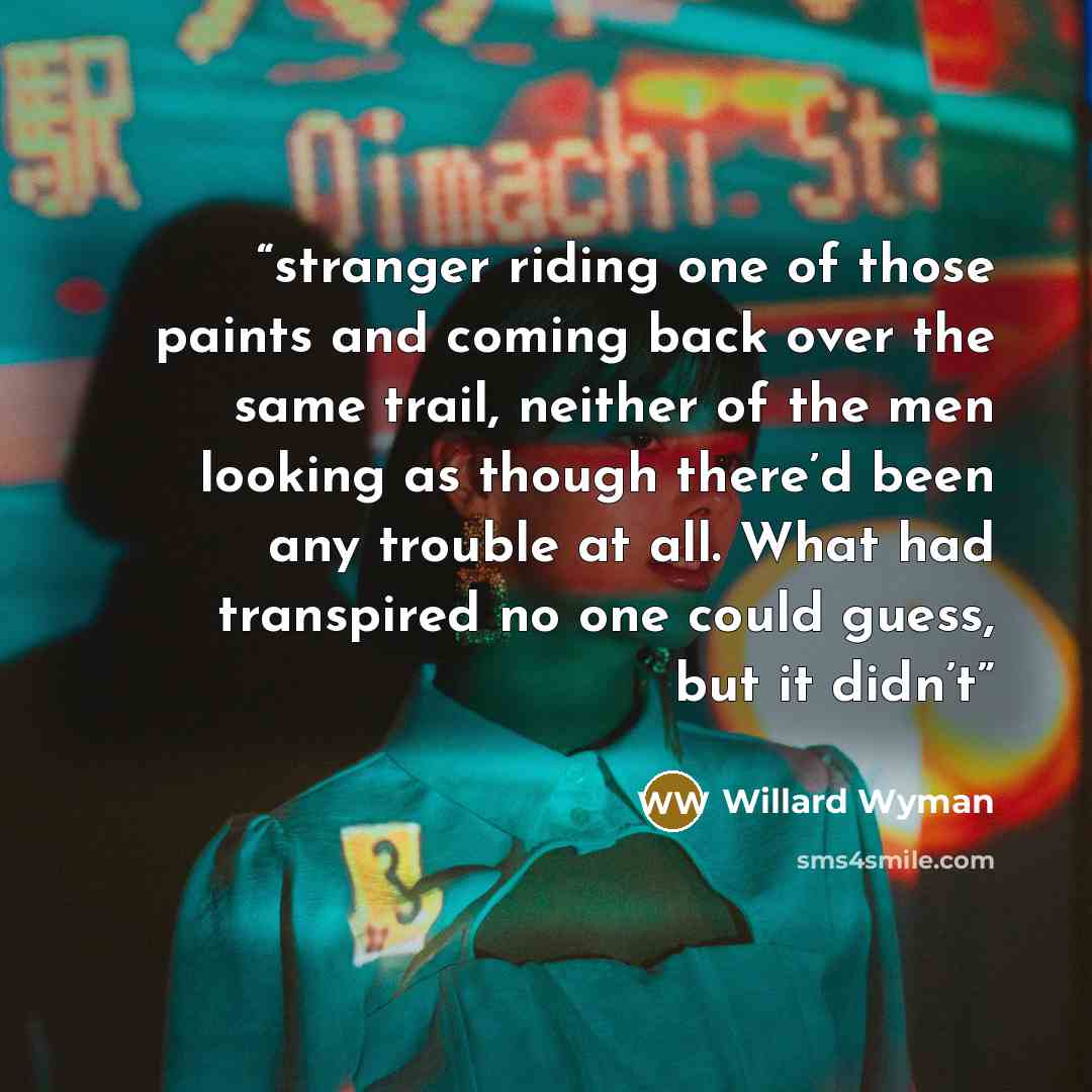 “stranger riding one of those paints and coming back over the same trail, neither of the men looking as though there’d been any trouble at all. What had transpired no one could guess, but it didn’t” quote by Willard Wyman