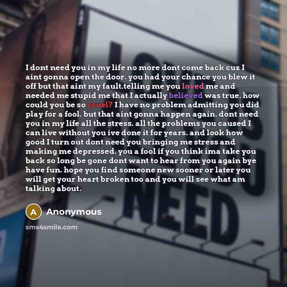 “I dont need you in my life no more dont come back cuz I aint gonna open the door. you had your chance you blew it off but that aint my fault.telling me you loved me and needed me stupid me that I actually believed was true. how could you be so cruel? I have no problem admitting you did play for a…” quote by Anonymous