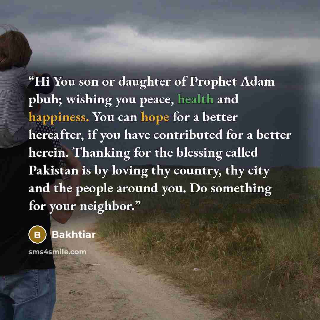 “Hi You son or daughter of Prophet Adam pbuh; wishing you peace, health and happiness. You can hope for a better hereafter, if you have contributed for a better herein. Thanking for the blessing called Pakistan is by loving thy country, thy city and the people around you. Do something for your…” quote by Bakhtiar