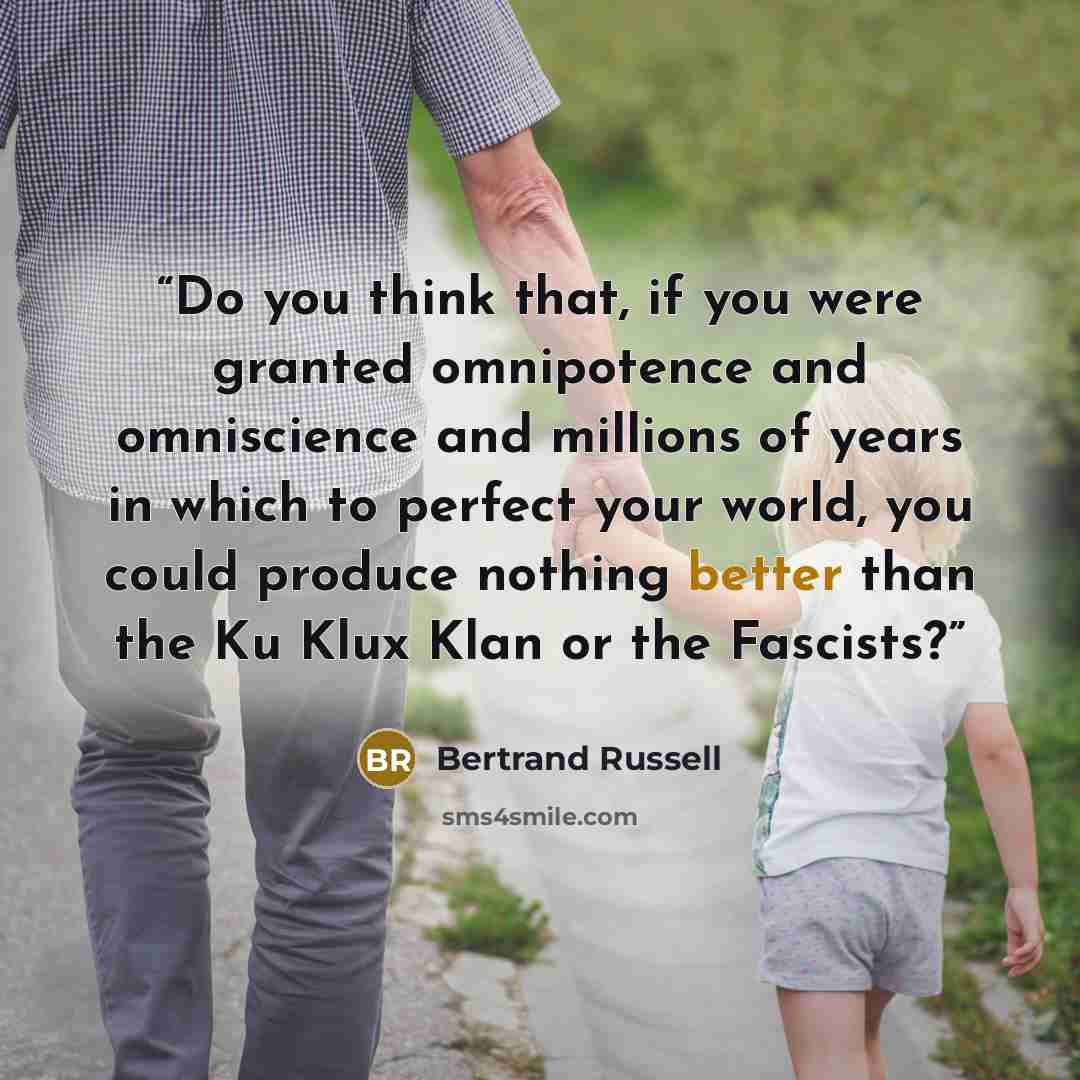 “Do you think that, if you were granted omnipotence and omniscience and millions of years in which to perfect your world, you could produce nothing better than the Ku Klux Klan or the Fascists?” quote by Bertrand Russell