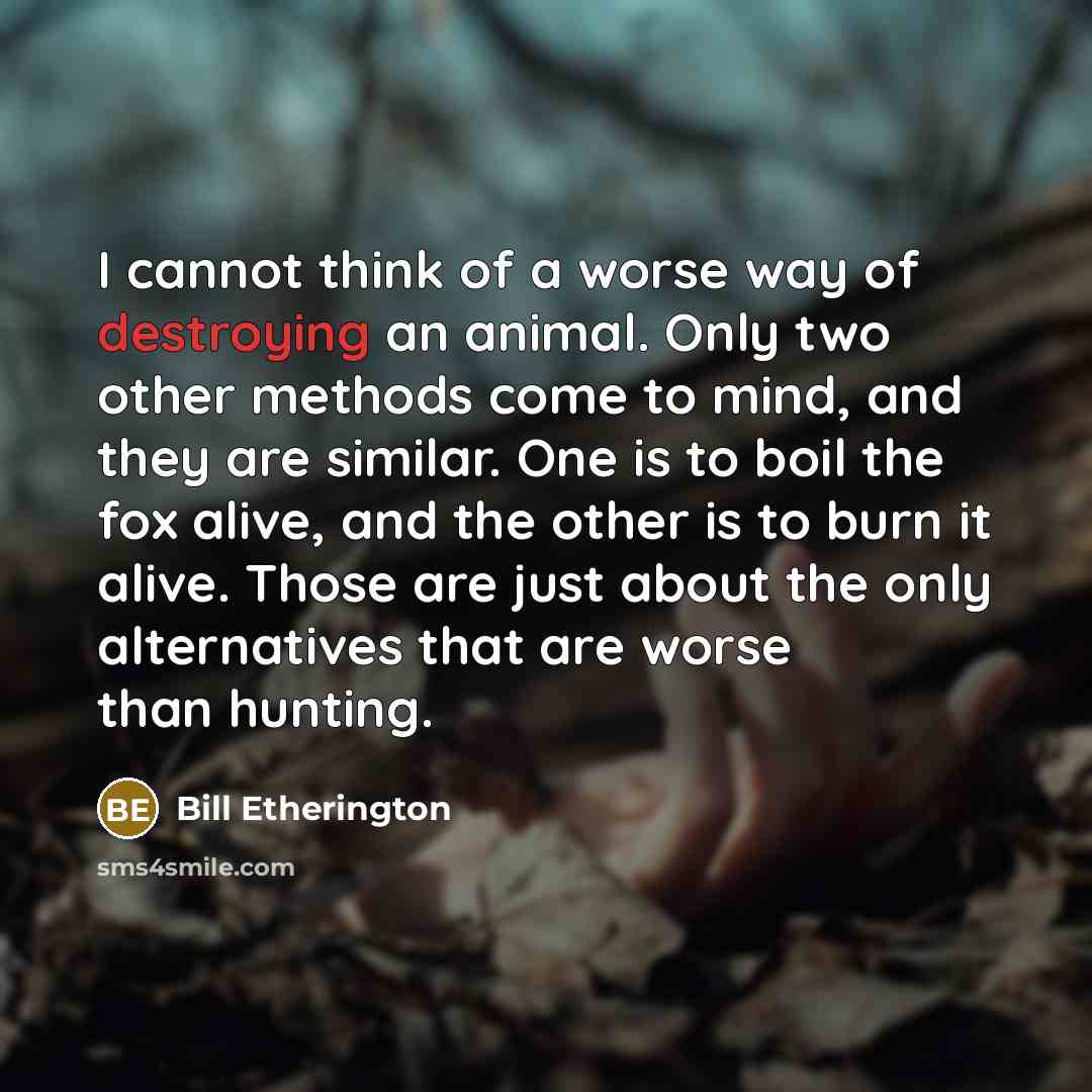 “I cannot think of a worse way of destroying an animal. Only two other methods come to mind, and they are similar. One is to boil the fox alive, and the other is to burn it alive. Those are just about the only alternatives that are worse than hunting.” quote by Bill Etherington