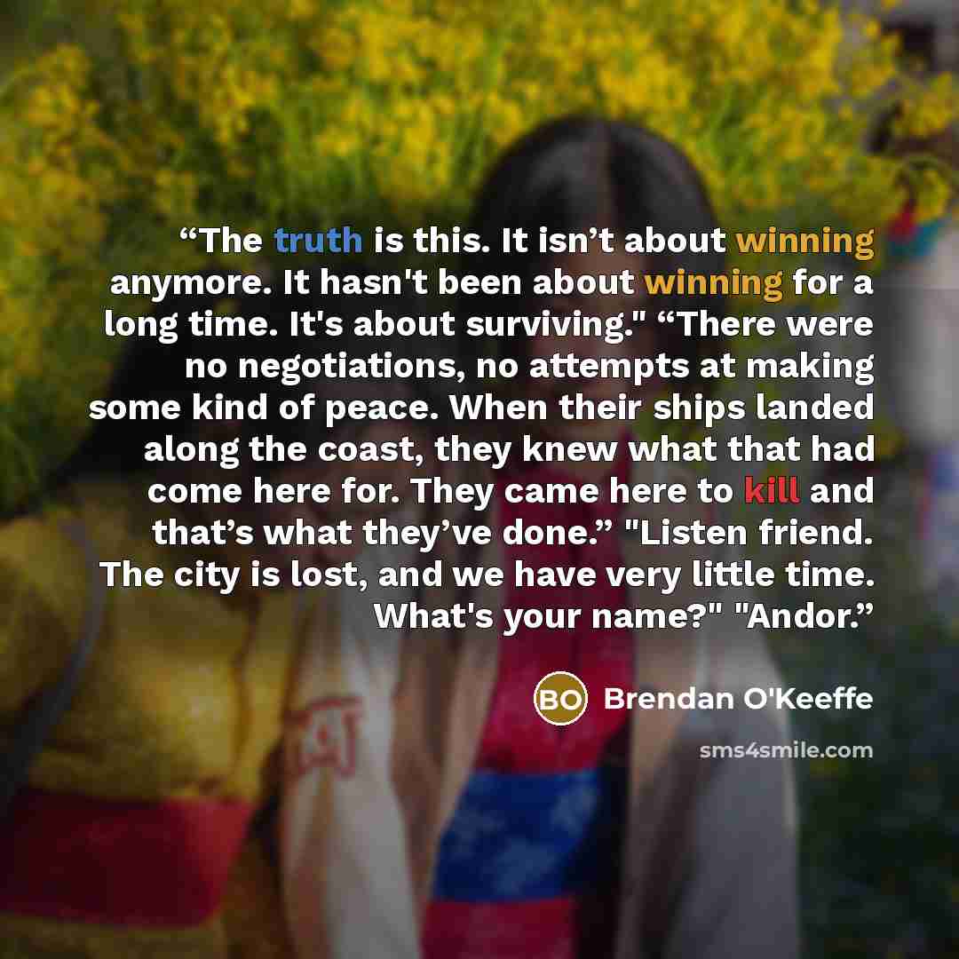 “The truth is this. It isn’t about winning anymore. It hasn't been about winning for a long time. It's about surviving." “There were no negotiations, no attempts at making some kind of peace. When their ships landed along the coast, they knew what that had come here for. They came here to kill and…” quote by Brendan O'Keeffe