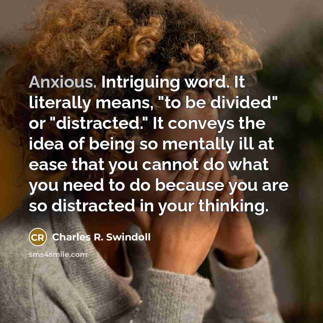“Anxious. Intriguing word. It literally means, "to be divided" or "distracted." It conveys the idea of being so mentally ill at ease that you cannot do what you need to do because you are so distracted in your thinking.” quote by Charles R. Swindoll
