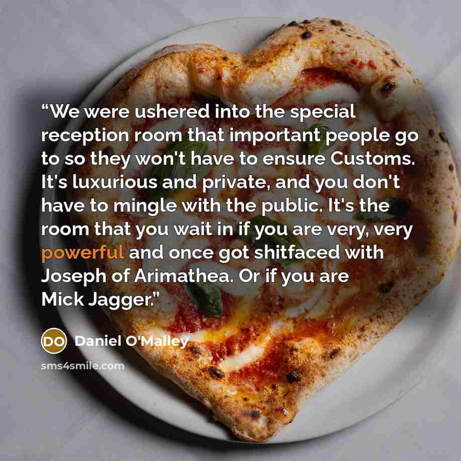 “We were ushered into the special reception room that important people go to so they won't have to ensure Customs. It's luxurious and private, and you don't have to mingle with the public. It's the room that you wait in if you are very, very powerful and once got shitfaced with Joseph of Arimathea…” quote by Daniel O'Malley