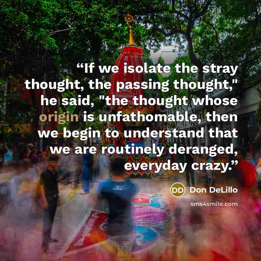 “If we isolate the stray thought, the passing thought," he said, "the thought whose origin is unfathomable, then we begin to understand that we are routinely deranged, everyday crazy.” quote by Don DeLillo