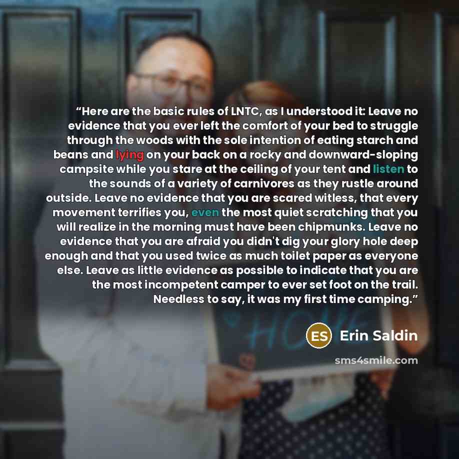 “Here are the basic rules of LNTC, as I understood it: Leave no evidence that you ever left the comfort of your bed to struggle through the woods with the sole intention of eating starch and beans and lying on your back on a rocky and downward-sloping campsite while you stare at the ceiling of your…” quote by Erin Saldin
