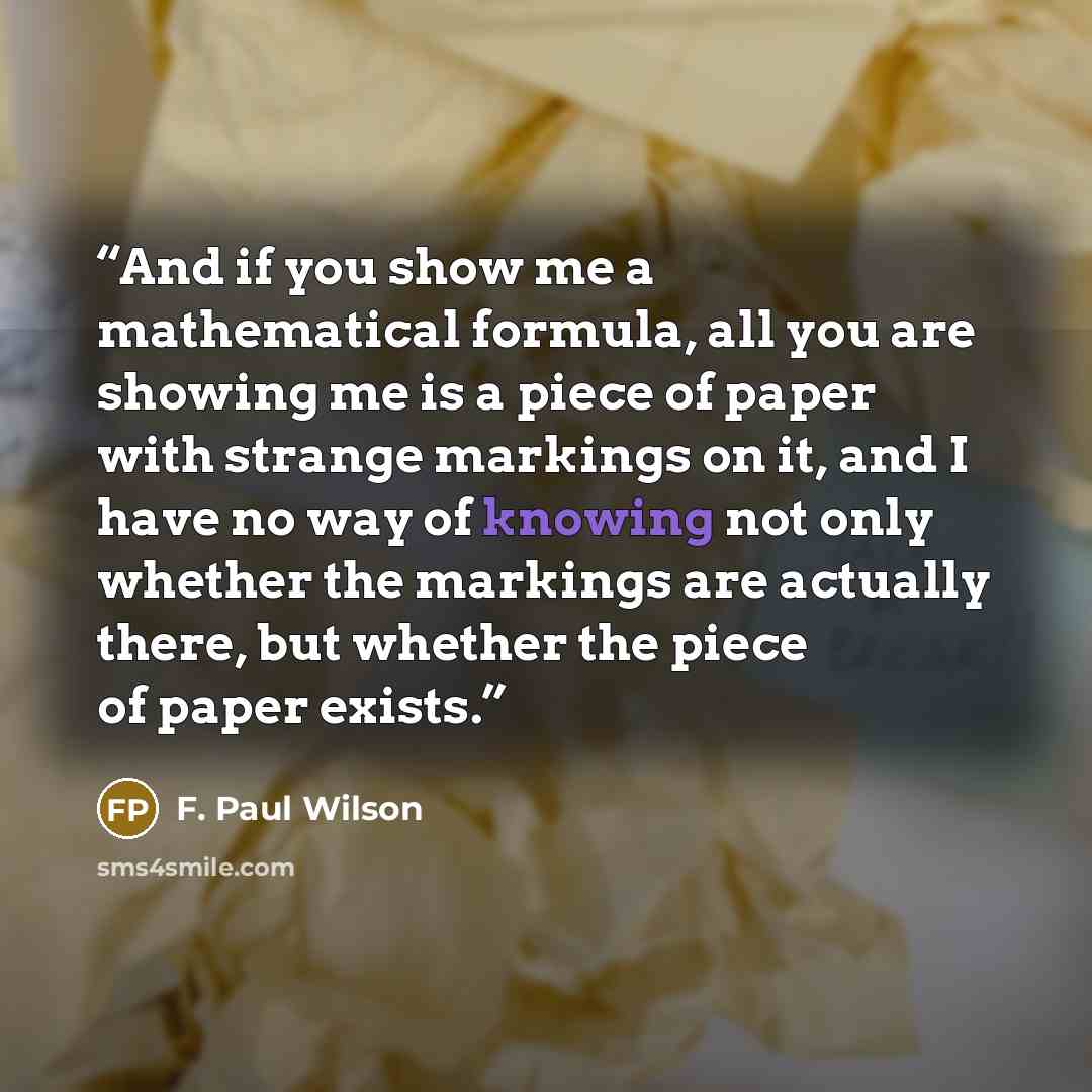 “And if you show me a mathematical formula, all you are showing me is a piece of paper with strange markings on it, and I have no way of knowing not only whether the markings are actually there, but whether the piece of paper exists.” quote by F. Paul Wilson