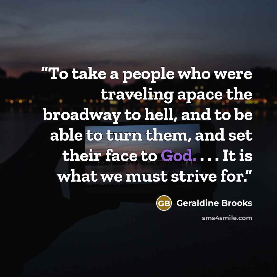 “To take a people who were traveling apace the broadway to hell, and to be able to turn them, and set their face to God. . . . It is what we must strive for.” quote by Geraldine Brooks