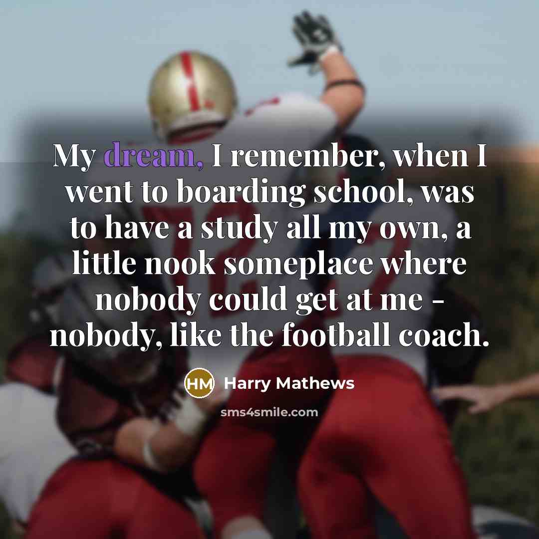 “My dream, I remember, when I went to boarding school, was to have a study all my own, a little nook someplace where nobody could get at me - nobody, like the football coach.” quote by Harry Mathews
