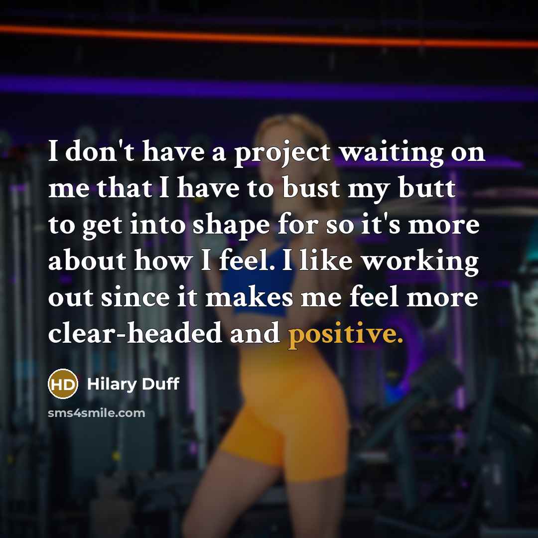 “I don't have a project waiting on me that I have to bust my butt to get into shape for so it's more about how I feel. I like working out since it makes me feel more clear-headed and positive.” quote by Hilary Duff
