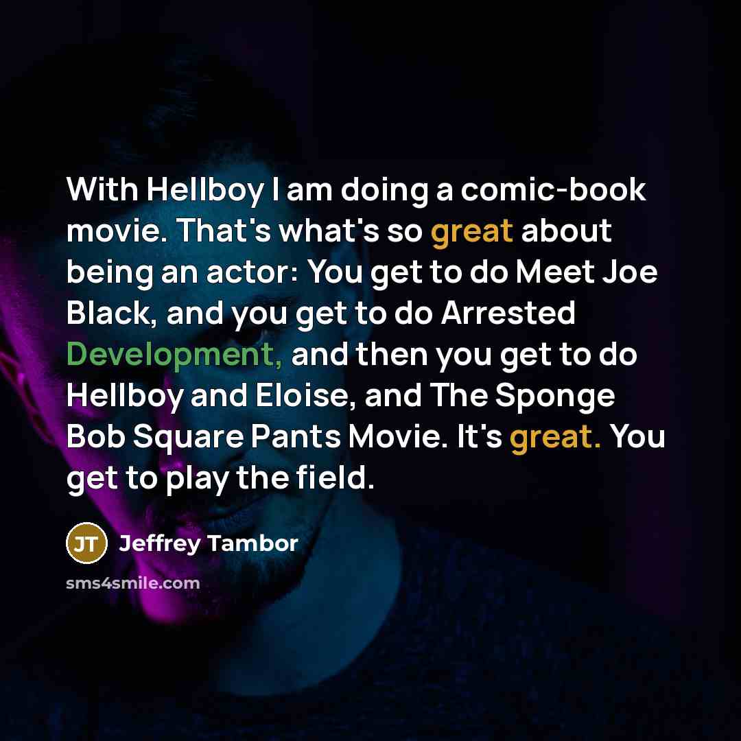 “With Hellboy I am doing a comic-book movie. That's what's so great about being an actor: You get to do Meet Joe Black, and you get to do Arrested Development, and then you get to do Hellboy and Eloise, and The Sponge Bob Square Pants Movie. It's great. You get to play the field.” quote by Jeffrey Tambor