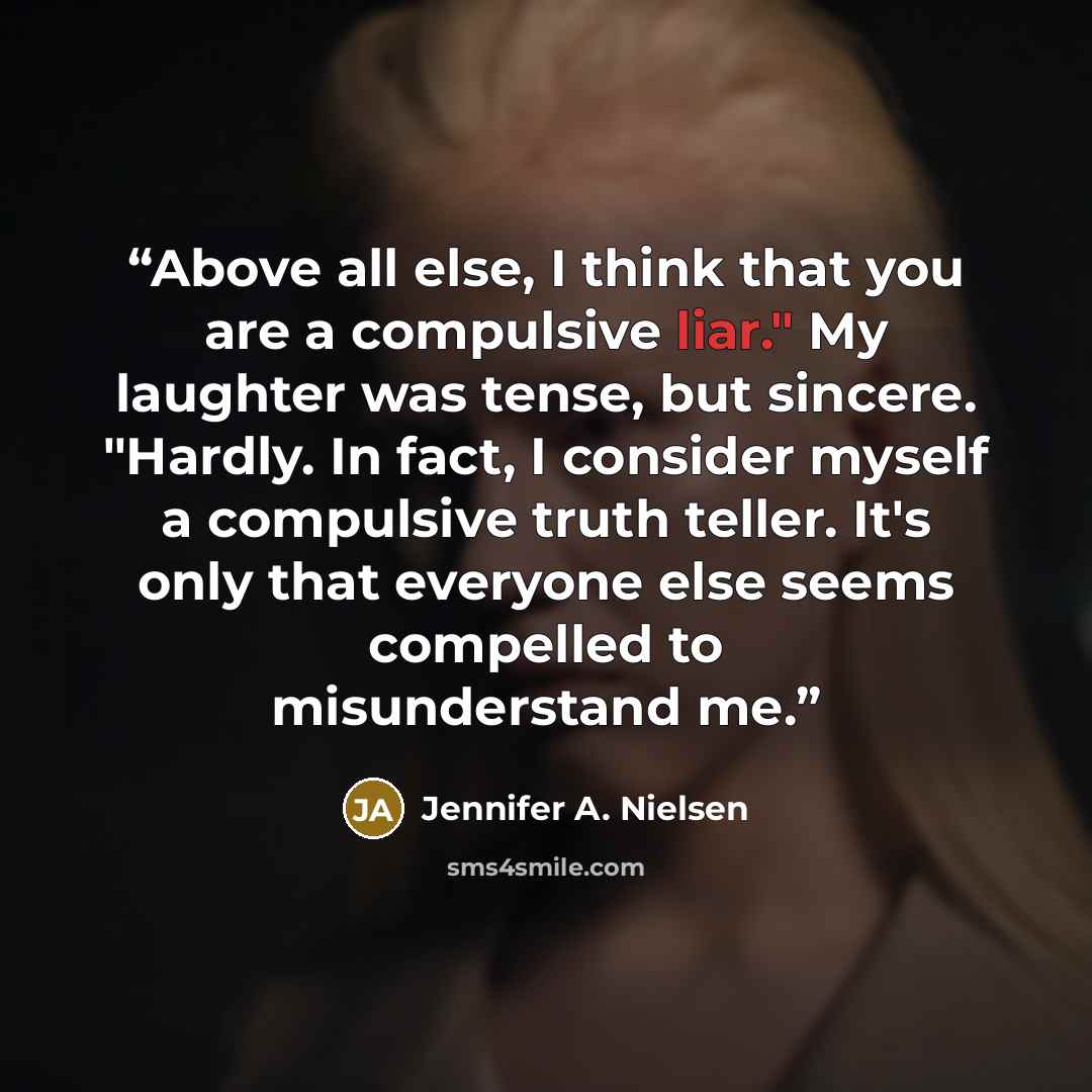 “Above all else, I think that you are a compulsive liar." My laughter was tense, but sincere. "Hardly. In fact, I consider myself a compulsive truth teller. It's only that everyone else seems compelled to misunderstand me.” quote by Jennifer A. Nielsen