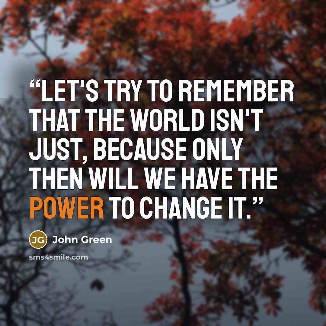 “Let's try to remember that the world isn't just, because only then will we have the power to change it.” quote by John Green