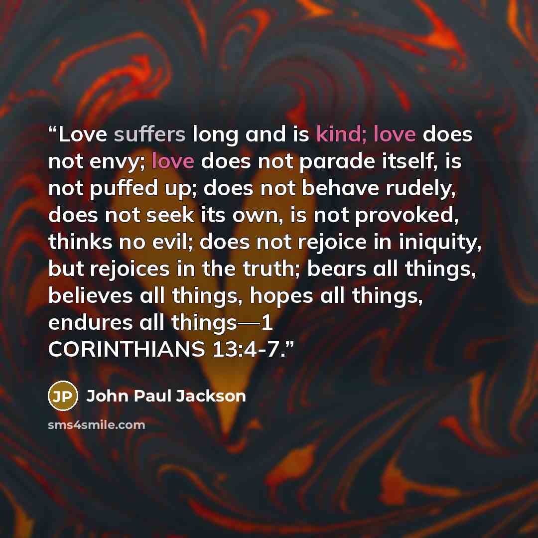 “Love suffers long and is kind; love does not envy; love does not parade itself, is not puffed up; does not behave rudely, does not seek its own, is not provoked, thinks no evil; does not rejoice in iniquity, but rejoices in the truth; bears all things, believes all things, hopes all things…” quote by John Paul Jackson