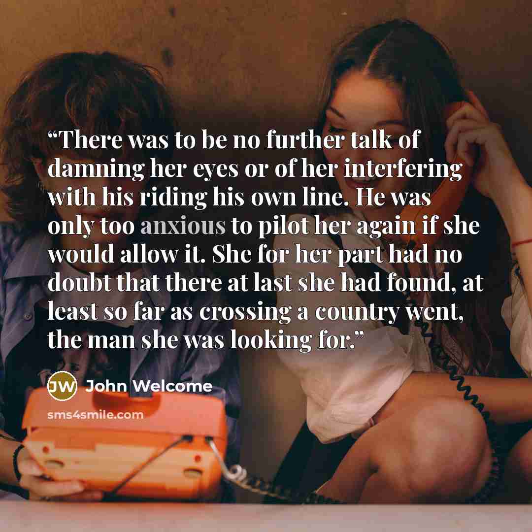 “There was to be no further talk of damning her eyes or of her interfering with his riding his own line. He was only too anxious to pilot her again if she would allow it. She for her part had no doubt that there at last she had found, at least so far as crossing a country went, the man she was…” quote by John Welcome