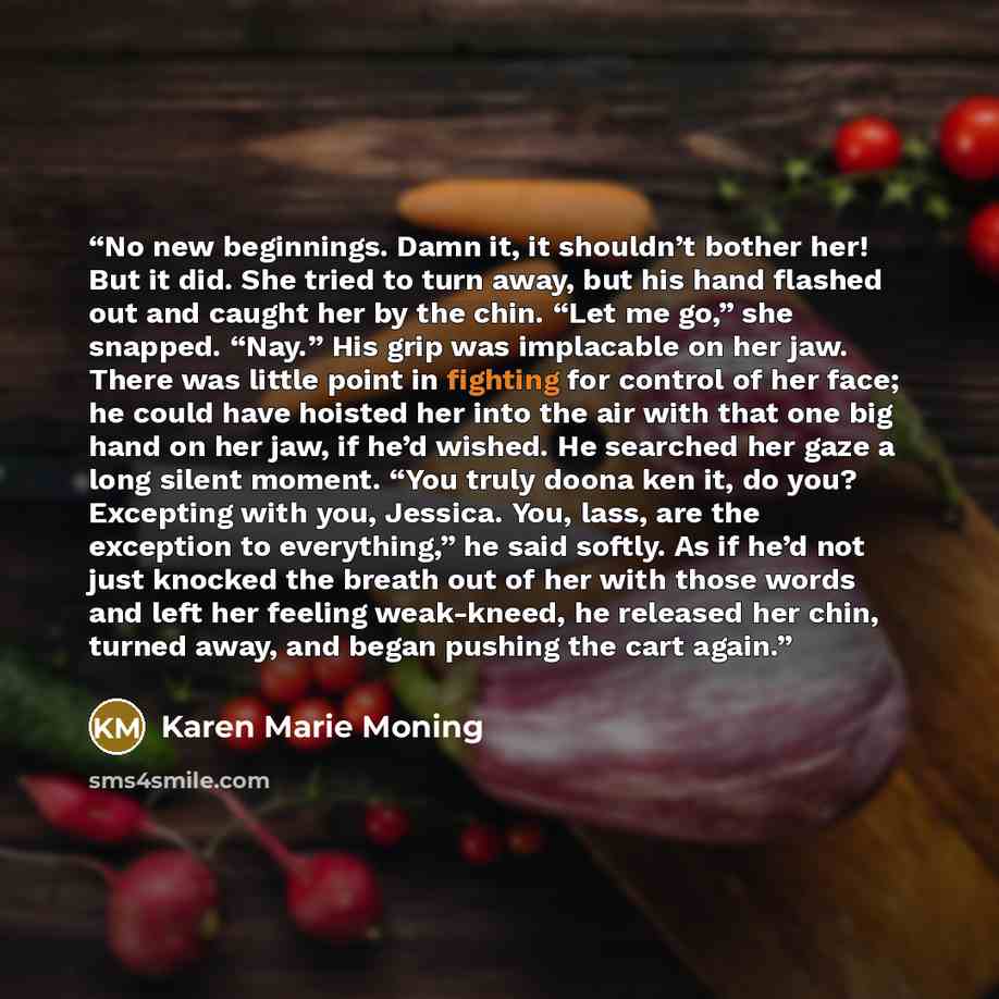 “No new beginnings. Damn it, it shouldn’t bother her! But it did. She tried to turn away, but his hand flashed out and caught her by the chin. “Let me go,” she snapped. “Nay.” His grip was implacable on her jaw. There was little point in fighting for control of her face; he could have hoisted her…” quote by Karen Marie Moning
