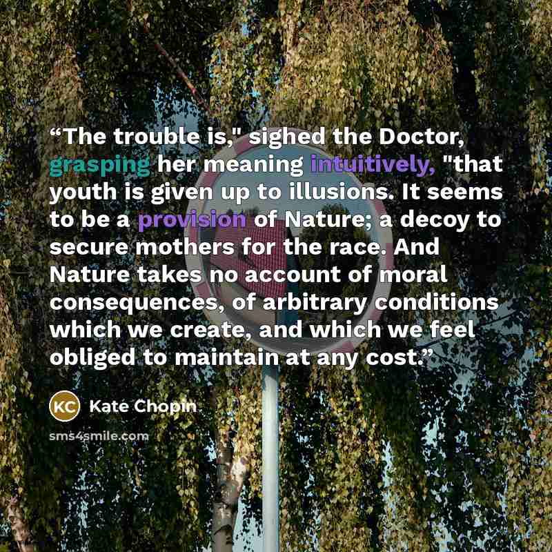 “The trouble is," sighed the Doctor, grasping her meaning intuitively, "that youth is given up to illusions. It seems to be a provision of Nature; a decoy to secure mothers for the race. And Nature takes no account of moral consequences, of arbitrary conditions which we create, and which we feel…” quote by Kate Chopin
